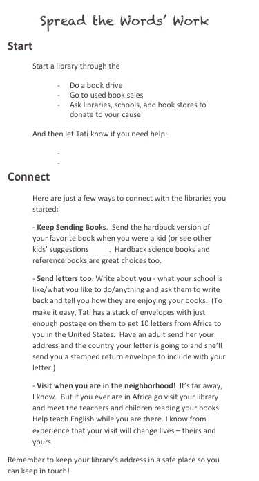    Spread the Words’ Work
Start
Start a library through the African Library Project 

-	Do a book drive
-	Go to used book sales
-	Ask libraries, schools, and book stores to donate to your cause

And then let Tati know if you need help: 

-	Shipping your books
-	Raising money 
Connect
Here are just a few ways to connect with the libraries you started:
- Keep Sending Books.  Send the hardback version of your favorite book when you were a kid (or see other kids’ suggestions here).  Hardback science books and reference books are great choices too.  
- Send letters too. Write about you - what your school is like/what you like to do/anything and ask them to write back and tell you how they are enjoying your books.  (To make it easy, Tati has a stack of envelopes with just enough postage on them to get 10 letters from Africa to you in the United States.  Have an adult send her your address and the country your letter is going to and she’ll send you a stamped return envelope to include with your letter.)
- Visit when you are in the neighborhood!  It’s far away, I know.  But if you ever are in Africa go visit your library and meet the teachers and children reading your books.  Help teach English while you are there. I know from experience that your visit will change lives – theirs and yours.
Remember to keep your library’s address in a safe place so you can keep in touch!