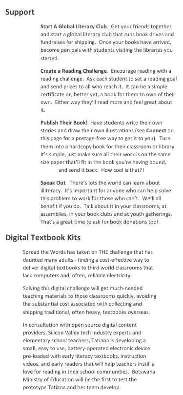 Support
Start A Global Literacy Club.  Get your friends together and start a global literacy club that runs book drives and fundraises for shipping.  Once your books have arrived, become pen pals with students visiting the libraries you started.  
Create a Reading Challenge.  Encourage reading with a reading challenge.  Ask each student to set a reading goal and send prizes to all who reach it.  It can be a simple certificate or, better yet, a book for them to own of their own.  Either way they’ll read more and feel great about it. 
Publish Their Book!  Have students write their own stories and draw their own illustrations (see Connect on this page for a postage-free way to get it to you).  Turn them into a hardcopy book for their classroom or library.  It’s simple, just make sure all their work is on the same size paper that’ll fit in the book you’re having bound, bind it, and send it back.  How cool is that?!  
Speak Out.  There’s lots the world can learn about illiteracy.  It’s important for anyone who can help solve this problem to work for those who can’t.  We’ll all benefit if you do.  Talk about it in your classrooms, at assemblies, in your book clubs and at youth gatherings.   That’s a great time to ask for book donations too!  
Digital Textbook Kits
Spread the Words has taken on THE challenge that has daunted many adults - finding a cost-effective way to deliver digital textbooks to third world classrooms that lack computers and, often, reliable electricity.  
Solving this digital challenge will get much-needed teaching materials to those classrooms quickly, avoiding the substantial cost associated with collecting and shipping traditional, often heavy, textbooks overseas.
In consultation with open source digital content providers, Silicon Valley tech industry experts and elementary school teachers, Tatiana is developing a small, easy to use, battery-operated electronic device pre-loaded with early literacy textbooks, instruction videos, and early readers that will help teachers instill a love for reading in their school communities.  Botswana Ministry of Education will be the first to test the prototype Tatiana and her team develop.